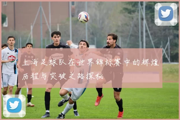 上海足球队在世界锦标赛中的辉煌历程与突破之路探秘