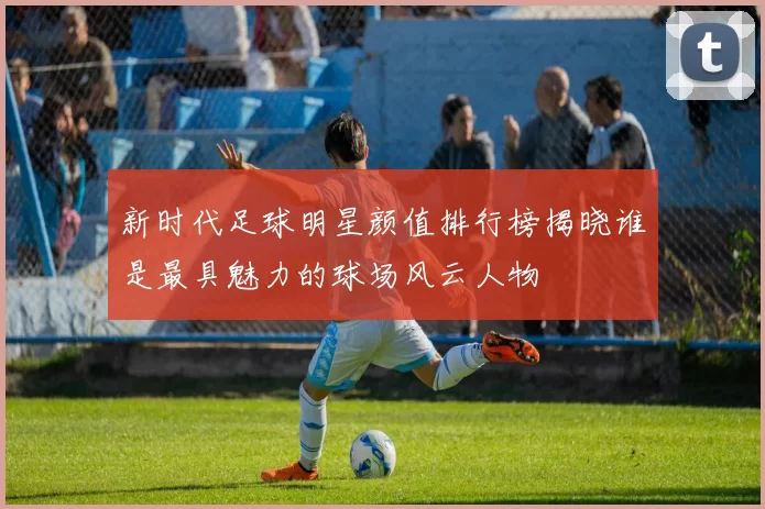 新时代足球明星颜值排行榜揭晓谁是最具魅力的球场风云人物