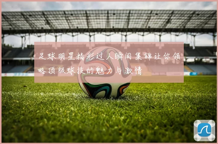 足球明星精彩过人瞬间集锦让你领略顶级球技的魅力与激情