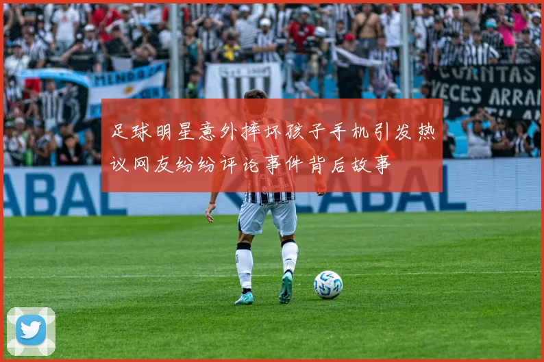 足球明星意外摔坏孩子手机引发热议网友纷纷评论事件背后故事
