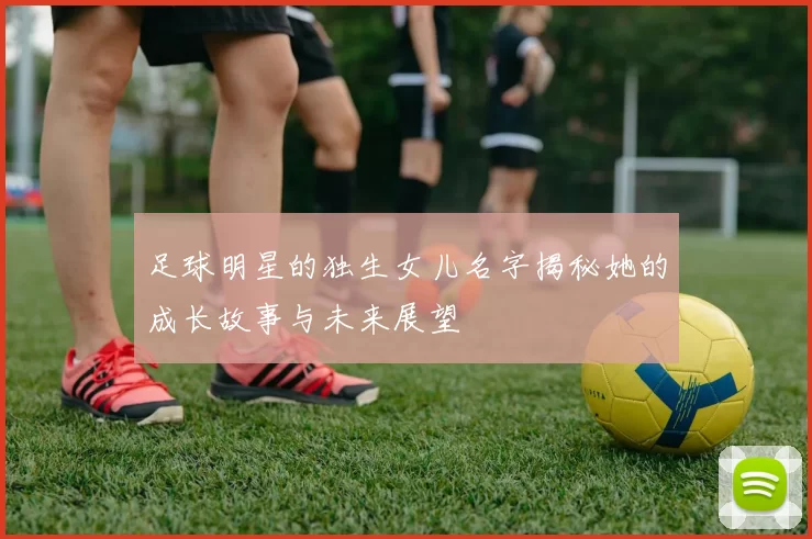 足球明星的独生女儿名字揭秘她的成长故事与未来展望
