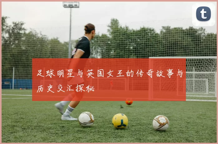 足球明星与英国女王的传奇故事与历史交汇探秘