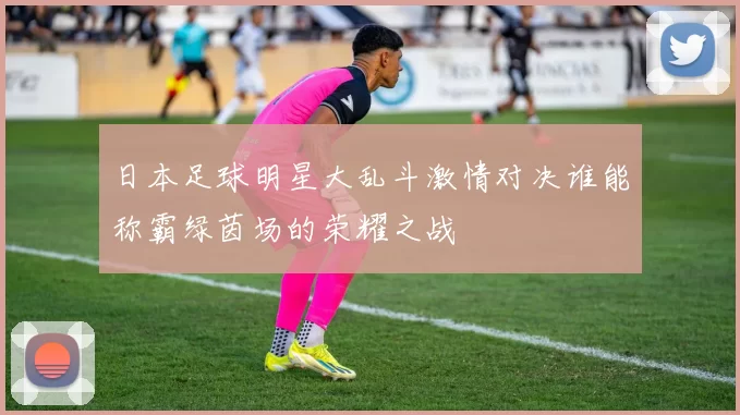 日本足球明星大乱斗激情对决谁能称霸绿茵场的荣耀之战