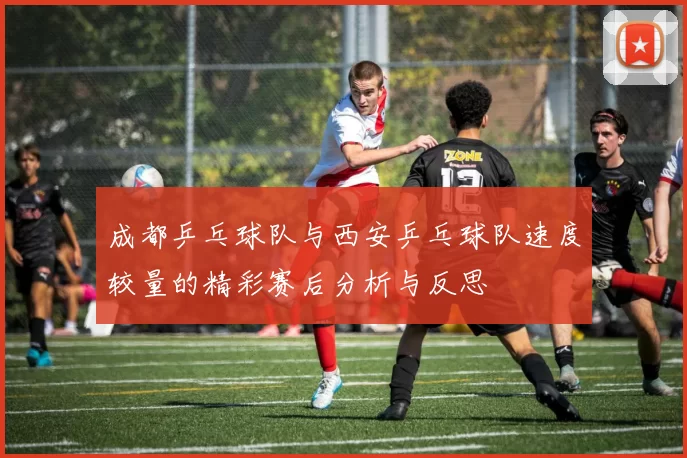 成都乒乓球队与西安乒乓球队速度较量的精彩赛后分析与反思