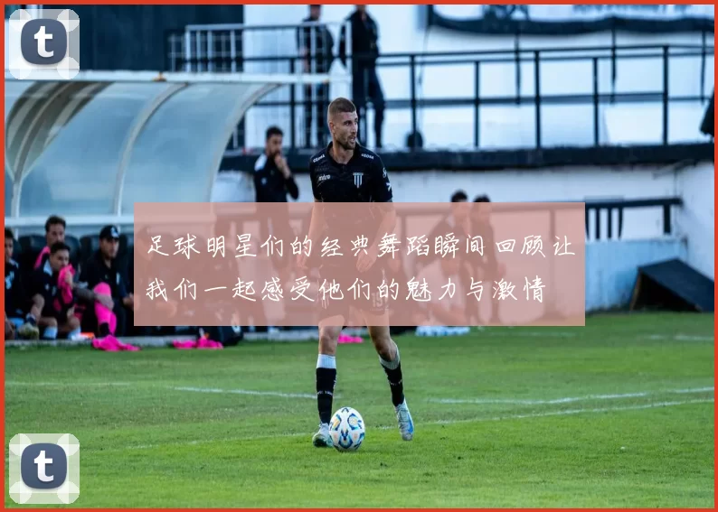 足球明星们的经典舞蹈瞬间回顾让我们一起感受他们的魅力与激情