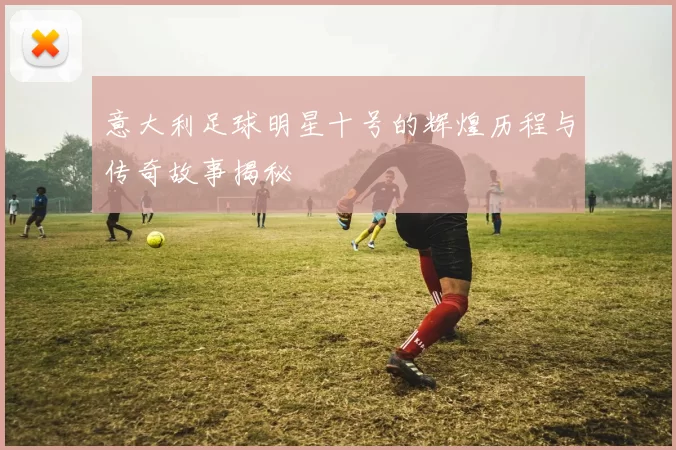 意大利足球明星十号的辉煌历程与传奇故事揭秘