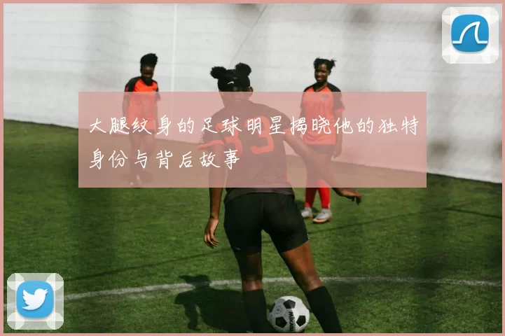 大腿纹身的足球明星揭晓他的独特身份与背后故事
