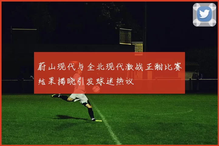 蔚山现代与全北现代激战正酣比赛结果揭晓引发球迷热议