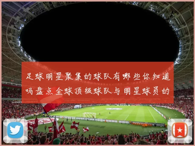 足球明星聚集的球队有哪些你知道吗盘点全球顶级球队与明星球员的关系
