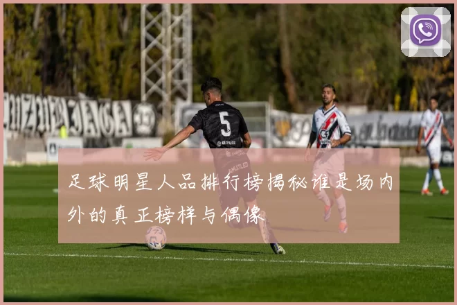 足球明星人品排行榜揭秘谁是场内外的真正榜样与偶像