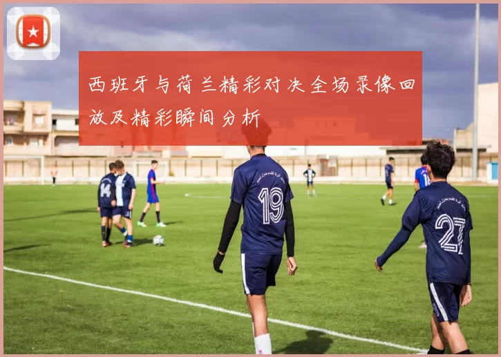 西班牙与荷兰精彩对决全场录像回放及精彩瞬间分析